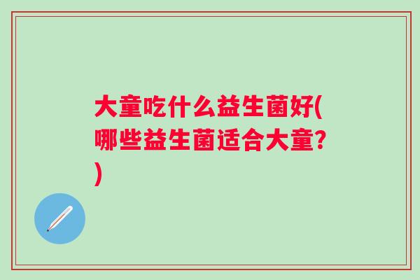 大童吃什么益生菌好(哪些益生菌适合大童？)