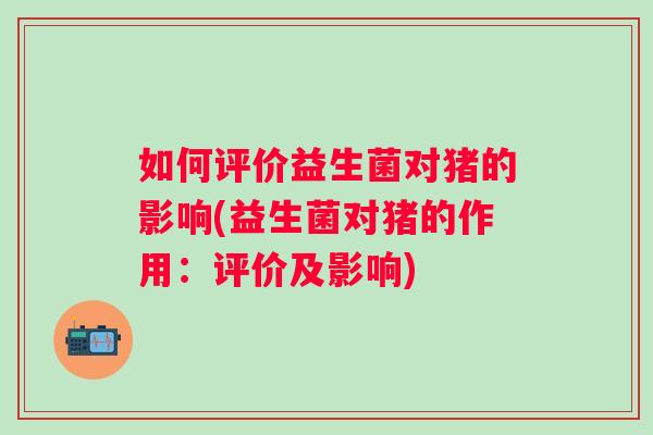 如何评价益生菌对猪的影响(益生菌对猪的作用：评价及影响)