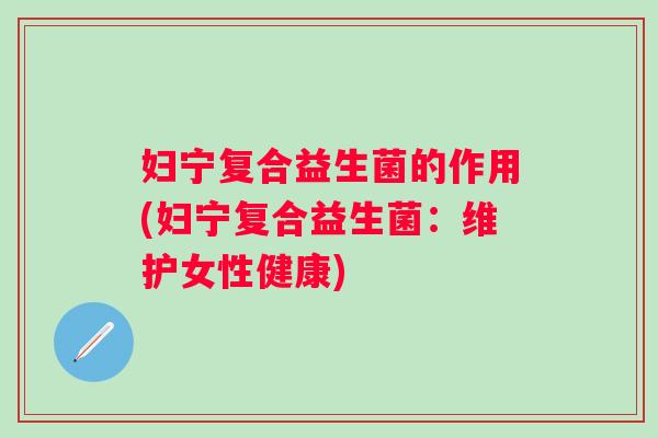 妇宁复合益生菌的作用(妇宁复合益生菌:维护女性健康) 妇宁复合益生菌的作用(妇宁复合益生菌:维护女性健康)