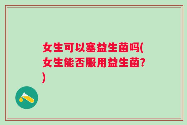 女生可以塞益生菌吗(女生能否服用益生菌?) 女生可以塞益生菌吗(女生能否服用益生菌?)