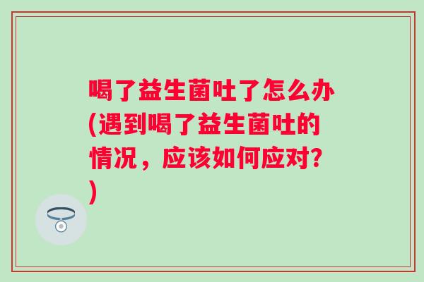 喝了益生菌吐了怎么办(遇到喝了益生菌吐的情况，应该如何应对？)