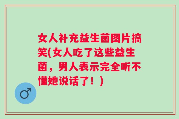 女人补充益生菌图片搞笑(女人吃了这些益生菌,男人表示完全听不懂她说话了!) 女人补充益生菌图片搞笑(女人吃了这些益生菌,男人表示完全听不懂她说话了!)