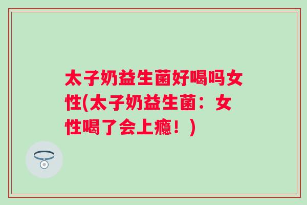 太子奶益生菌好喝吗女性(太子奶益生菌：女性喝了会上瘾！)
