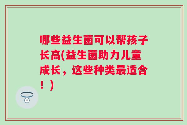 哪些益生菌可以帮孩子长高(益生菌助力儿童成长,这些种类适合!) 哪些益生菌可以帮孩子长高(益生菌助力儿童成长,这些种类适合!)