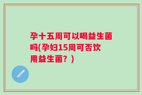 孕十五周可以喝益生菌吗(孕妇15周可否饮用益生菌？)