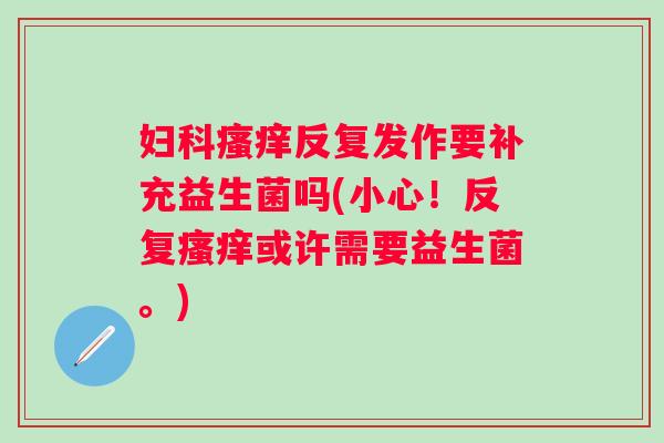 反复发作要补充益生菌吗(小心!反复或许需要益生菌。) 反复发作要补充益生菌吗(小心!反复或许需要益生菌。)