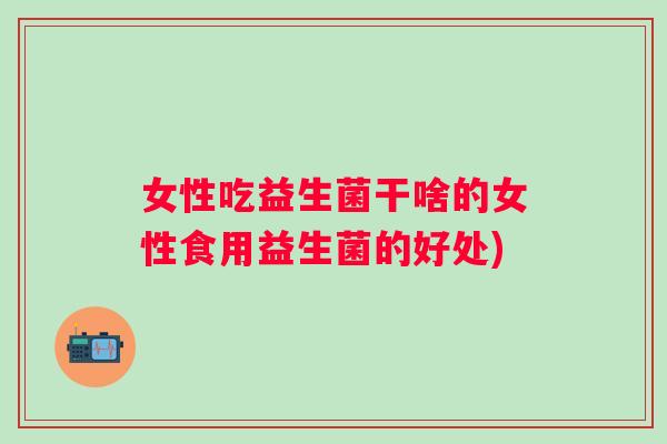 女性吃益生菌干啥的女性食用益生菌的好处)