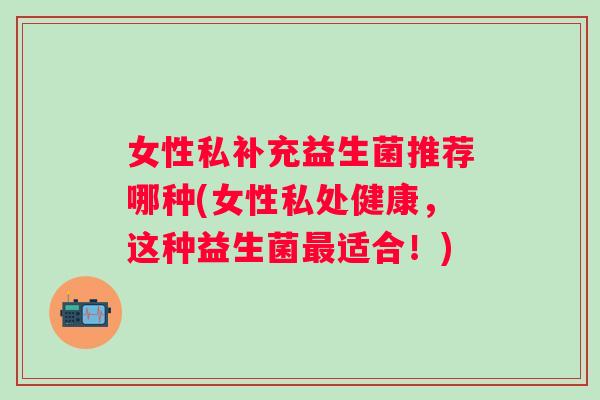 女性私补充益生菌推荐哪种(女性私处健康,这种益生菌适合!) 女性私补充益生菌推荐哪种(女性私处健康,这种益生菌适合!)