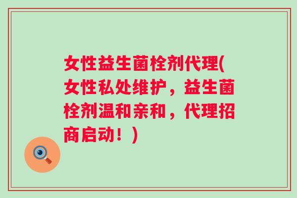 女性益生菌栓剂代理(女性私处维护，益生菌栓剂温和亲和，代理招商启动！)