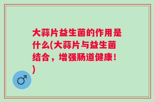 大蒜片益生菌的作用是什么(大蒜片与益生菌结合，增强肠道健康！)