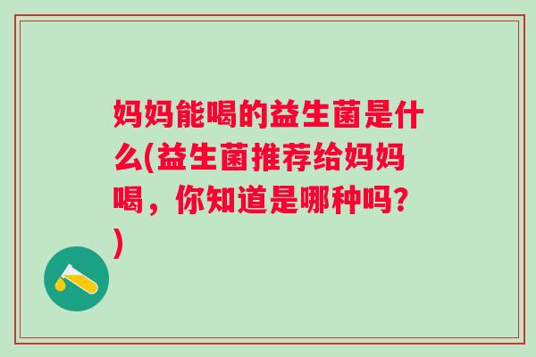 妈妈能喝的益生菌是什么(益生菌推荐给妈妈喝，你知道是哪种吗？)