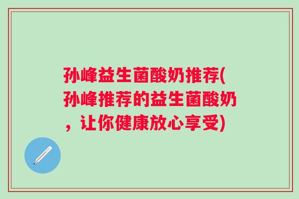 孙峰益生菌酸奶推荐(孙峰推荐的益生菌酸奶,让你健康放心享受) 孙峰益生菌酸奶推荐(孙峰推荐的益生菌酸奶,让你健康放心享受)