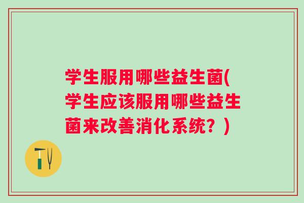 学生服用哪些益生菌(学生应该服用哪些益生菌来改善消化系统？)