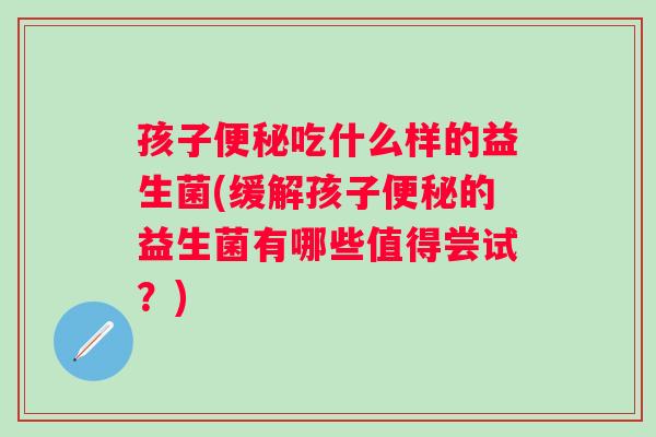 孩子吃什么样的益生菌(缓解孩子的益生菌有哪些值得尝试？)