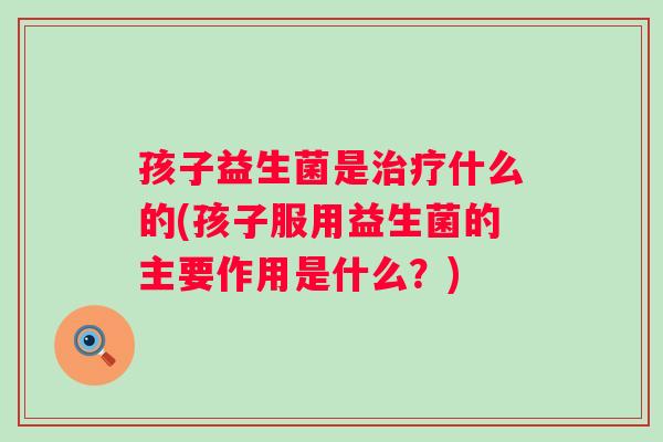 孩子益生菌是什么的(孩子服用益生菌的主要作用是什么?) 孩子益生菌是什么的(孩子服用益生菌的主要作用是什么?)