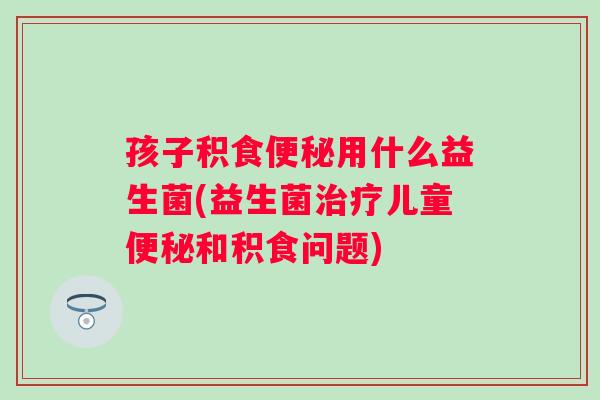 孩子积食用什么益生菌(益生菌儿童和积食问题) 孩子积食用什么益生菌(益生菌儿童和积食问题)