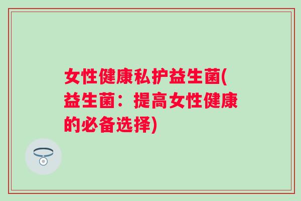 女性健康私护益生菌(益生菌:提高女性健康的必备选择) 女性健康私护益生菌(益生菌:提高女性健康的必备选择)