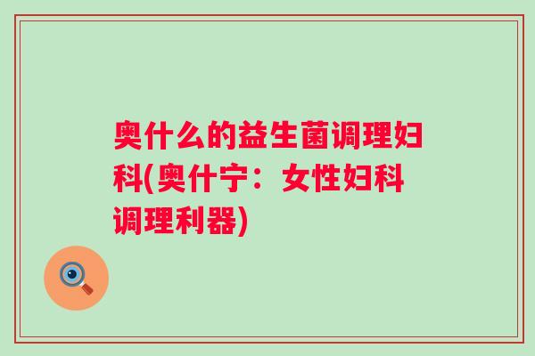 奥什么的益生菌调理(奥什宁:女性调理利器) 奥什么的益生菌调理(奥什宁:女性调理利器)