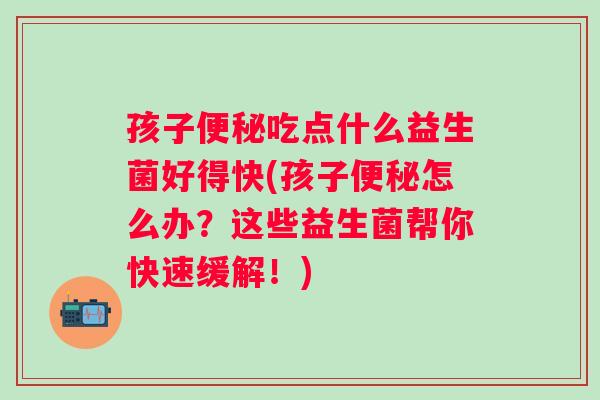 孩子吃点什么益生菌好得快(孩子怎么办?这些益生菌帮你快速缓解!) 孩子吃点什么益生菌好得快(孩子怎么办?这些益生菌帮你快速缓解!)
