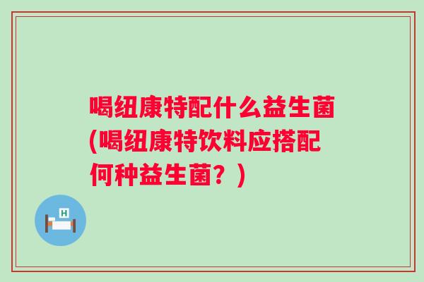 喝纽康特配什么益生菌(喝纽康特饮料应搭配何种益生菌?) 喝纽康特配什么益生菌(喝纽康特饮料应搭配何种益生菌?)