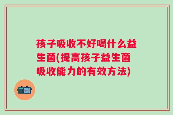 孩子吸收不好喝什么益生菌(提高孩子益生菌吸收能力的有效方法) 孩子吸收不好喝什么益生菌(提高孩子益生菌吸收能力的有效方法)