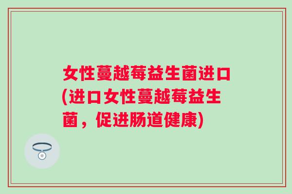 女性蔓越莓益生菌进口(进口女性蔓越莓益生菌,促进肠道健康) 女性蔓越莓益生菌进口(进口女性蔓越莓益生菌,促进肠道健康)