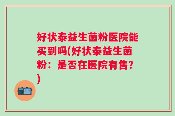 好状泰益生菌粉医院能买到吗(好状泰益生菌粉：是否在医院有售？)