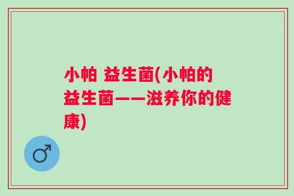 小帕 益生菌(小帕的益生菌——滋养你的健康) 小帕 益生菌(小帕的益生菌——滋养你的健康)