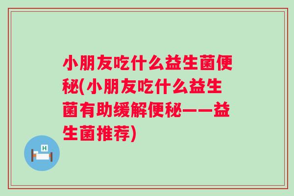 小朋友吃什么益生菌(小朋友吃什么益生菌有助缓解——益生菌推荐) 小朋友吃什么益生菌(小朋友吃什么益生菌有助缓解——益生菌推荐)