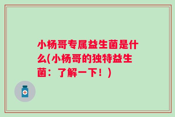 小杨哥专属益生菌是什么(小杨哥的独特益生菌:了解一下!) 小杨哥专属益生菌是什么(小杨哥的独特益生菌:了解一下!)
