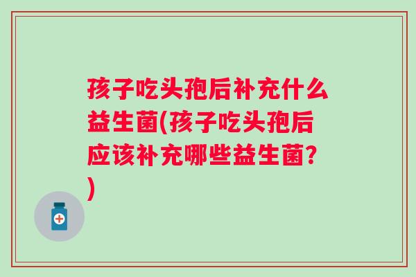 孩子吃头孢后补充什么益生菌(孩子吃头孢后应该补充哪些益生菌?) 孩子吃头孢后补充什么益生菌(孩子吃头孢后应该补充哪些益生菌?)