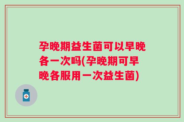 孕晚期益生菌可以早晚各一次吗(孕晚期可早晚各服用一次益生菌)
