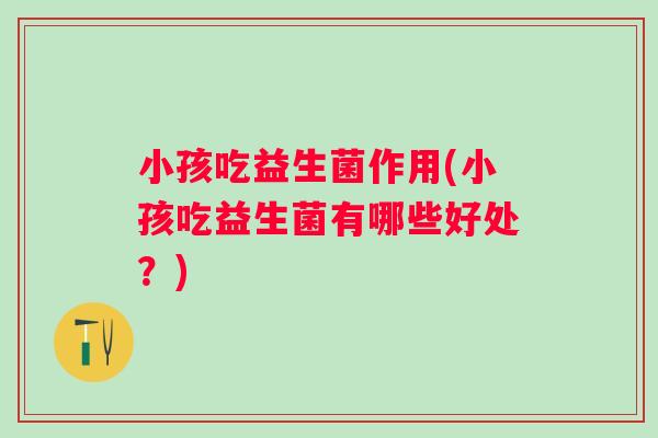 小孩吃益生菌作用(小孩吃益生菌有哪些好处？)