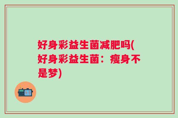 好身彩益生菌吗(好身彩益生菌:瘦身不是梦) 好身彩益生菌吗(好身彩益生菌:瘦身不是梦)