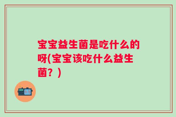 宝宝益生菌是吃什么的呀(宝宝该吃什么益生菌？)
