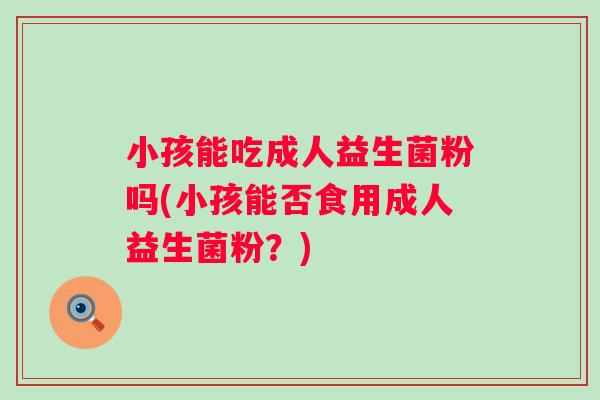 小孩能吃成人益生菌粉吗(小孩能否食用成人益生菌粉?) 小孩能吃成人益生菌粉吗(小孩能否食用成人益生菌粉?)