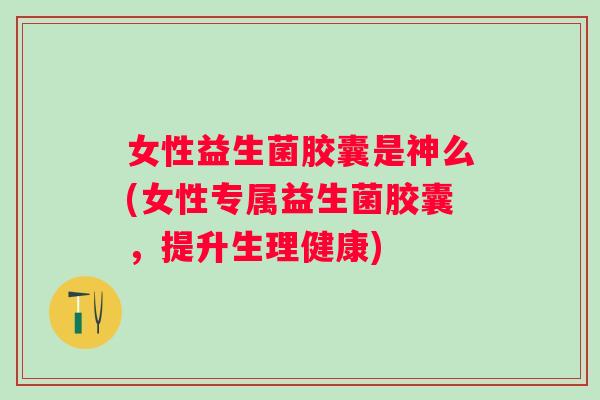 女性益生菌胶囊是神么(女性专属益生菌胶囊，提升生理健康)