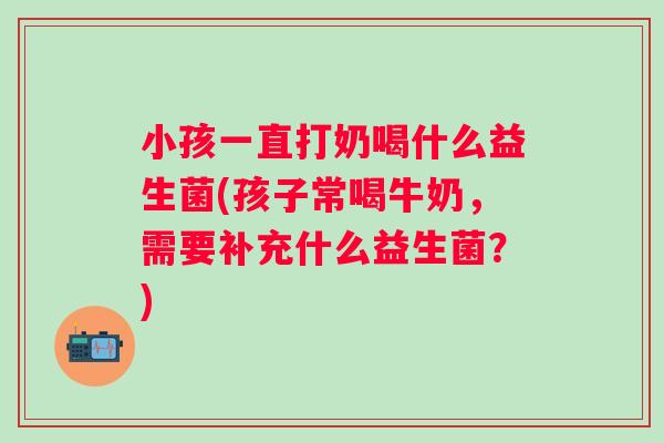 小孩一直打奶喝什么益生菌(孩子常喝牛奶，需要补充什么益生菌？)