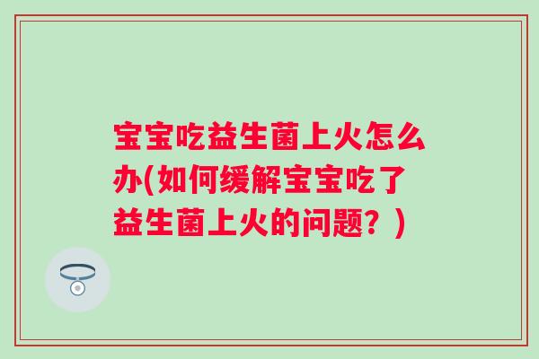 宝宝吃益生菌上火怎么办(如何缓解宝宝吃了益生菌上火的问题？)