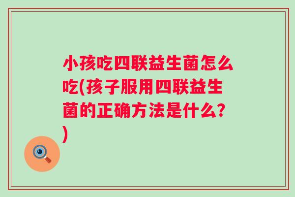 小孩吃四联益生菌怎么吃(孩子服用四联益生菌的正确方法是什么?) 小孩吃四联益生菌怎么吃(孩子服用四联益生菌的正确方法是什么?)