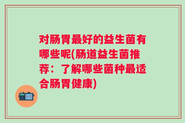 对肠胃好的益生菌有哪些呢(肠道益生菌推荐:了解哪些菌种适合肠胃健康) 对肠胃好的益生菌有哪些呢(肠道益生菌推荐:了解哪些菌种适合肠胃健康)