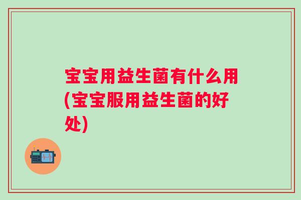 宝宝用益生菌有什么用(宝宝服用益生菌的好处)