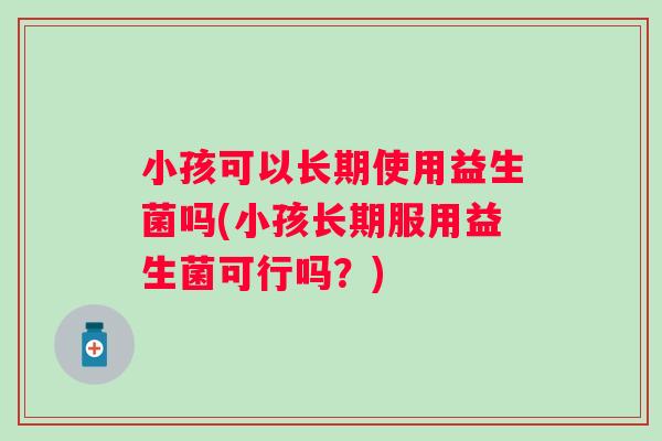 小孩可以长期使用益生菌吗(小孩长期服用益生菌可行吗?) 小孩可以长期使用益生菌吗(小孩长期服用益生菌可行吗?)