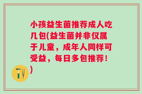 小孩益生菌推荐成人吃几包(益生菌并非仅属于儿童,成年人同样可受益,每日多包推荐!) 小孩益生菌推荐成人吃几包(益生菌并非仅属于儿童,成年人同样可受益,每日多包推荐!)