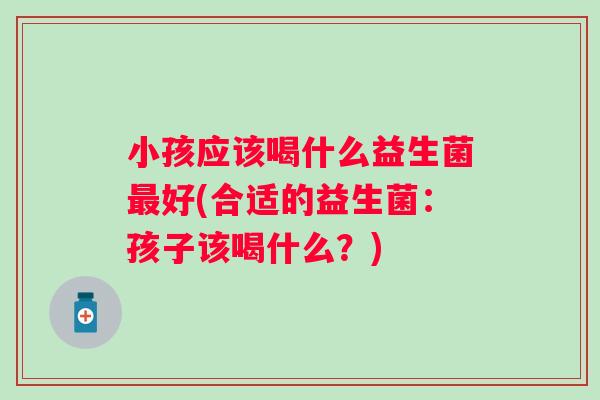 小孩应该喝什么益生菌好(合适的益生菌:孩子该喝什么?) 小孩应该喝什么益生菌好(合适的益生菌:孩子该喝什么?)
