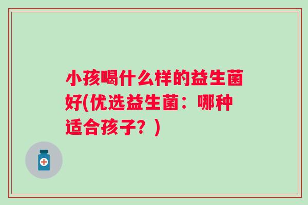 小孩喝什么样的益生菌好(优选益生菌:哪种适合孩子?) 小孩喝什么样的益生菌好(优选益生菌:哪种适合孩子?)