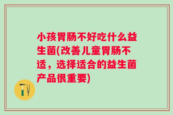 小孩不好吃什么益生菌(改善儿童不适,选择适合的益生菌产品很重要) 小孩不好吃什么益生菌(改善儿童不适,选择适合的益生菌产品很重要)