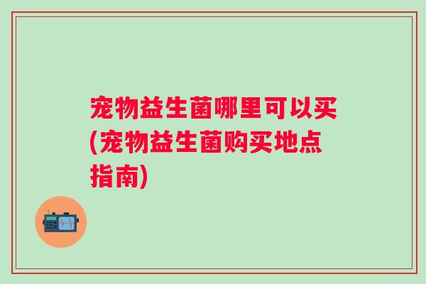 宠物益生菌哪里可以买(宠物益生菌购买地点指南) 宠物益生菌哪里可以买(宠物益生菌购买地点指南)