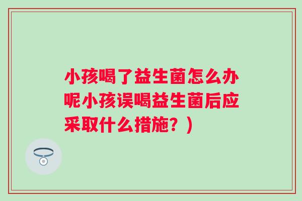 小孩喝了益生菌怎么办呢小孩误喝益生菌后应采取什么措施?) 小孩喝了益生菌怎么办呢小孩误喝益生菌后应采取什么措施?)