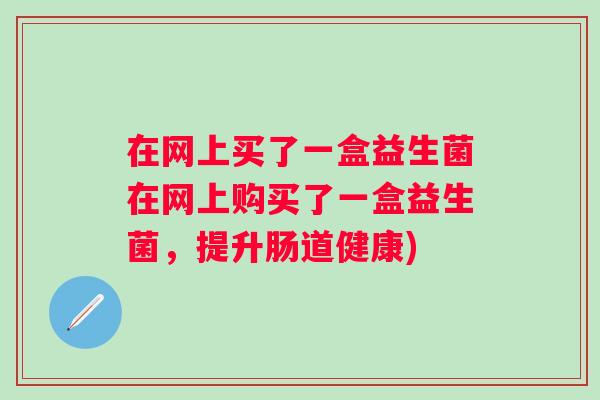 在网上买了一盒益生菌在网上购买了一盒益生菌，提升肠道健康)
